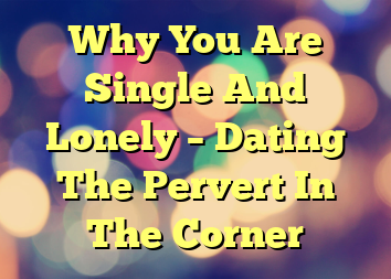 Why You Are Single And Lonely – Dating The Pervert In The Corner