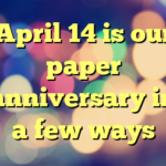 April 14 is our paper anniversary in a few ways