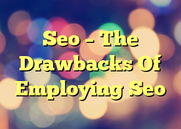 Seo – The Drawbacks Of Employing Seo