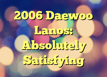 2006 Daewoo Lanos: Absolutely Satisfying