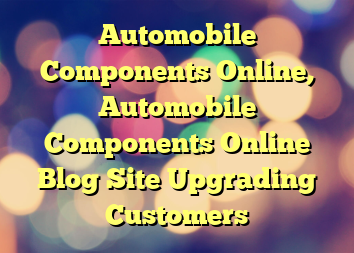 Automobile Components Online, Automobile Components Online Blog Site Upgrading Customers