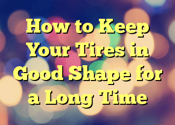 How to Keep Your Tires in Good Shape for a Long Time