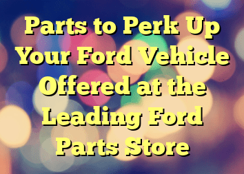 Parts to Perk Up Your Ford Vehicle Offered at the Leading Ford Parts Store