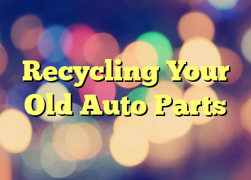 Recycling Your Old Auto Parts