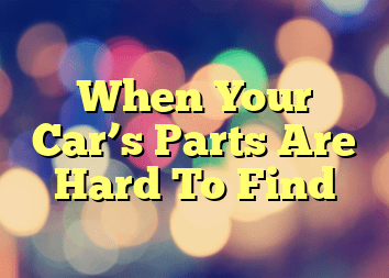 When Your Car’s Parts Are Hard To Find