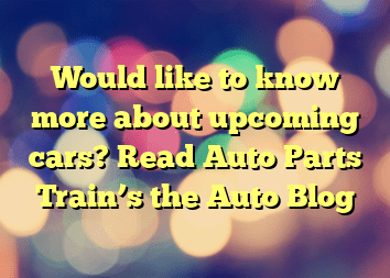 Would like to know more about upcoming cars? Read Auto Parts Train’s the Auto Blog