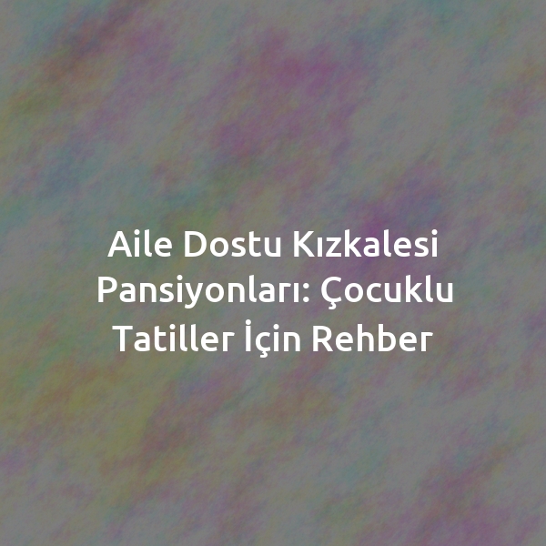 Aile Dostu Kızkalesi Pansiyonları: Çocuklu Tatiller İçin Rehber
