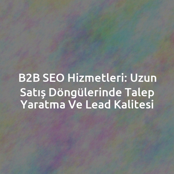 B2B SEO Hizmetleri: Uzun Satış Döngülerinde Talep Yaratma ve Lead Kalitesi
