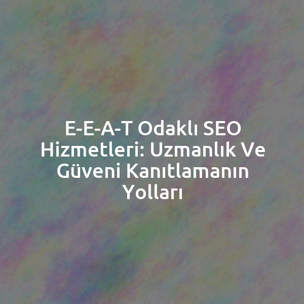 E-E-A-T Odaklı SEO Hizmetleri: Uzmanlık ve Güveni Kanıtlamanın Yolları