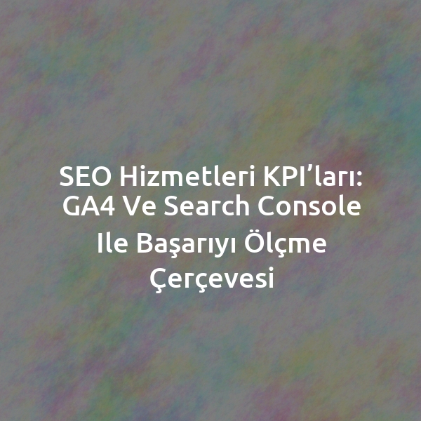 SEO Hizmetleri KPI’ları: GA4 ve Search Console ile Başarıyı Ölçme Çerçevesi