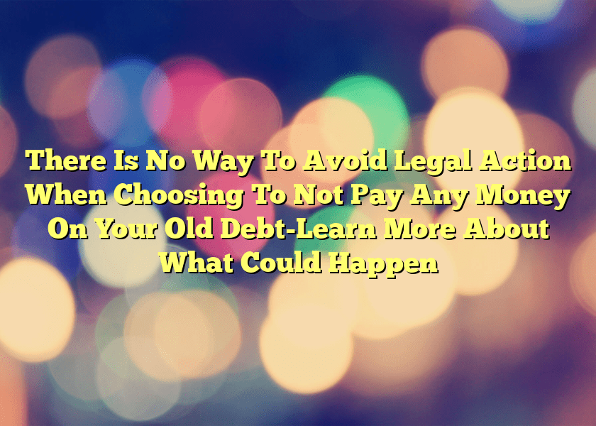 There Is No Way To Avoid Legal Action When Choosing To Not Pay Any Money On Your Old Debt-Learn More About What Could Happen