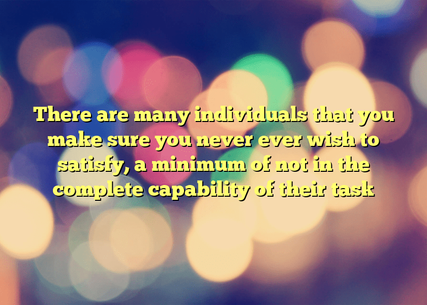 There are many individuals that you make sure you never ever wish to satisfy, a minimum of not in the complete capability of their task