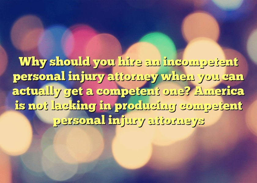 Why should you hire an incompetent personal injury attorney when you can actually get a competent one? America is not lacking in producing competent personal injury attorneys